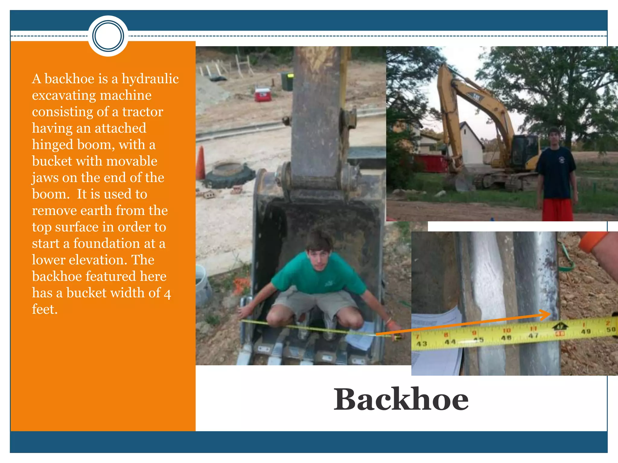 BackhoeA backhoe is a hydraulic excavating machine consisting of a tractor having an attached hinged boom, with a bucket with movable jaws on the end of the boom.  It is used to remove earth from the top surface in order to start a foundation at a lower elevation. The backhoe featured here has a bucket width of 4 feet.