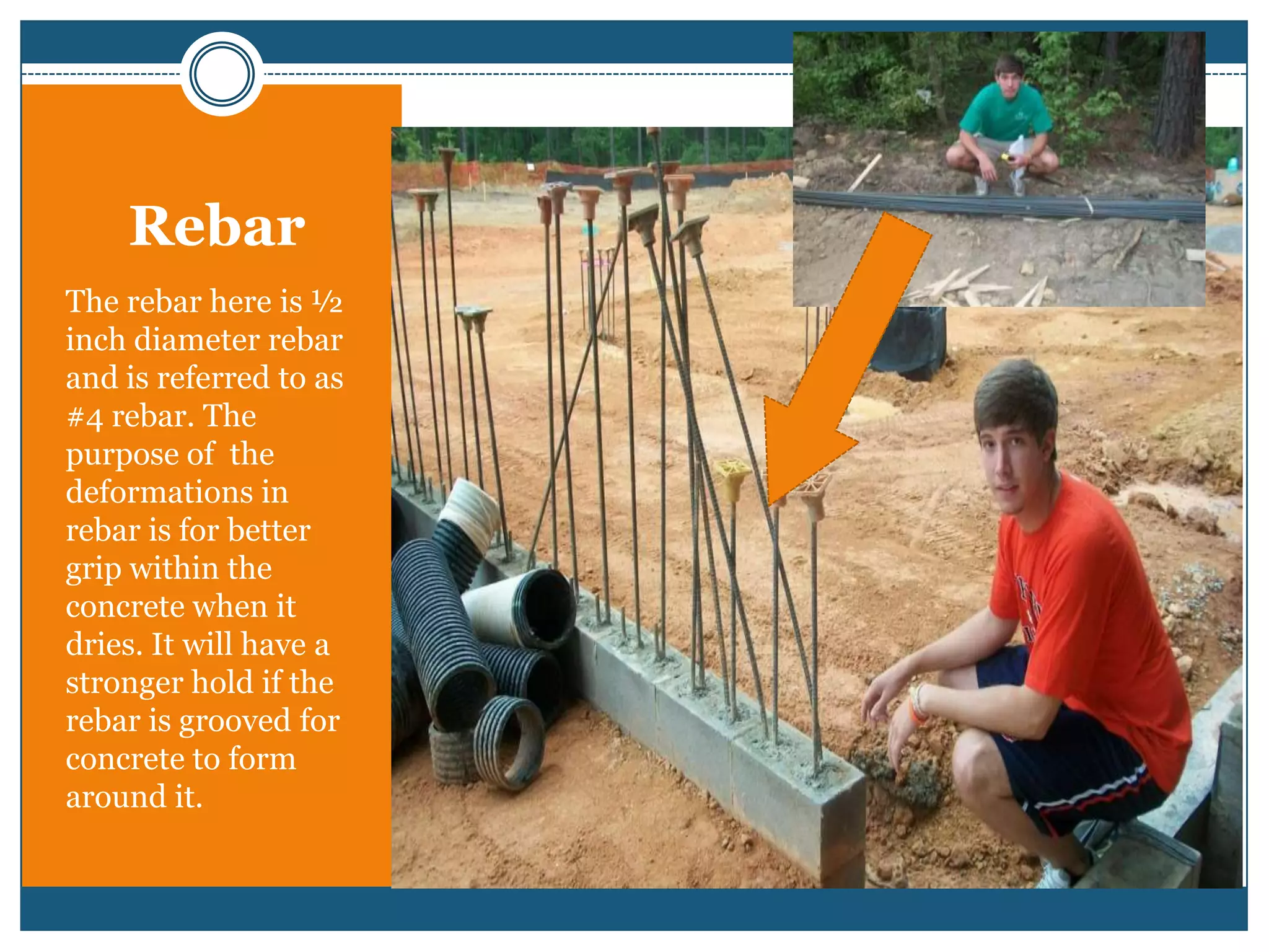 RebarThe rebar here is ½ inch diameter rebar and is referred to as #4 rebar. The purpose of  the deformations in rebar is for better grip within the concrete when it dries. It will have a stronger hold if the rebar is grooved for concrete to form around it.