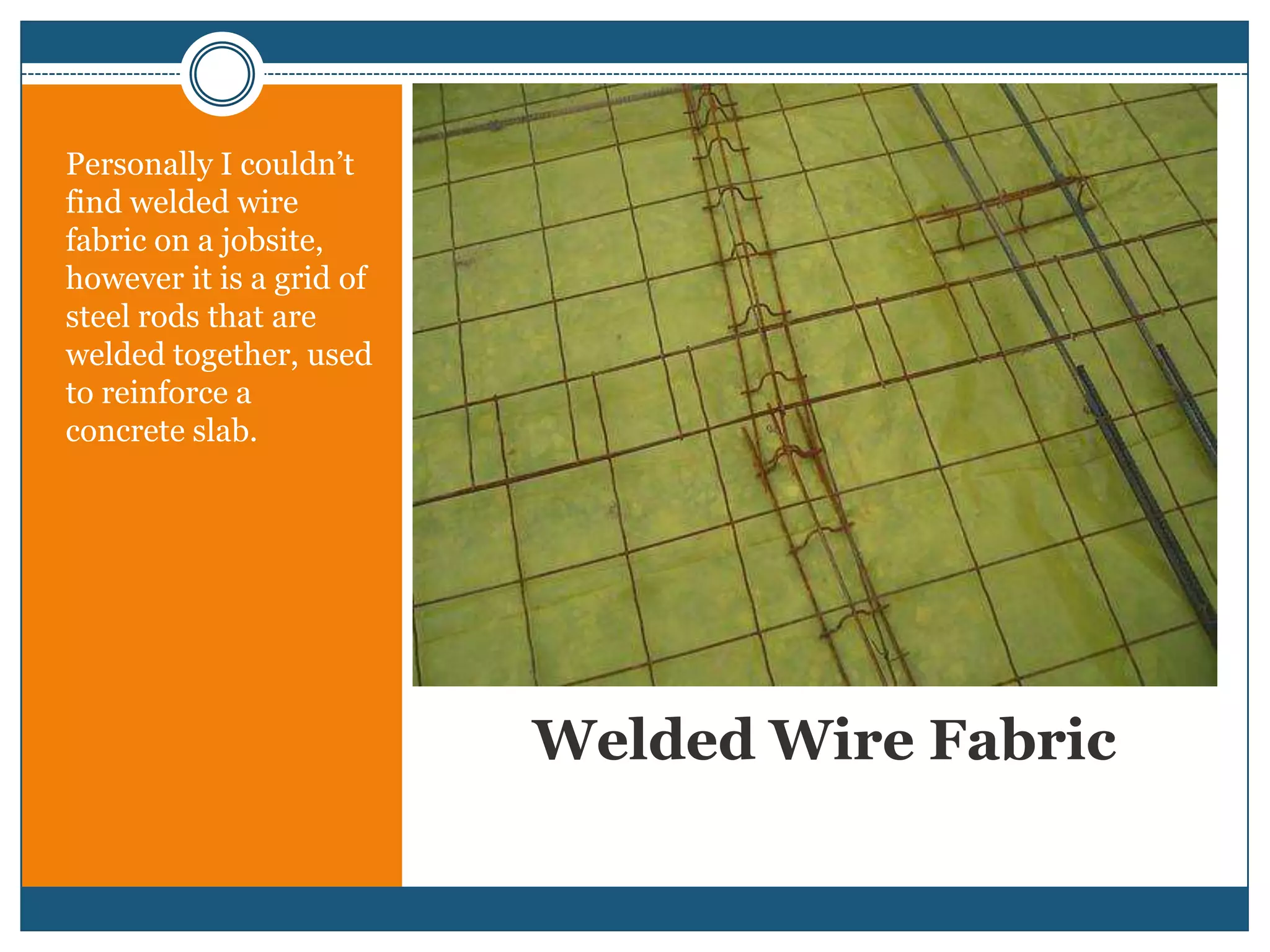 Welded Wire FabricPersonally I couldn’t find welded wire fabric on a jobsite, however it is a grid of steel rods that are welded together, used to reinforce a concrete slab.