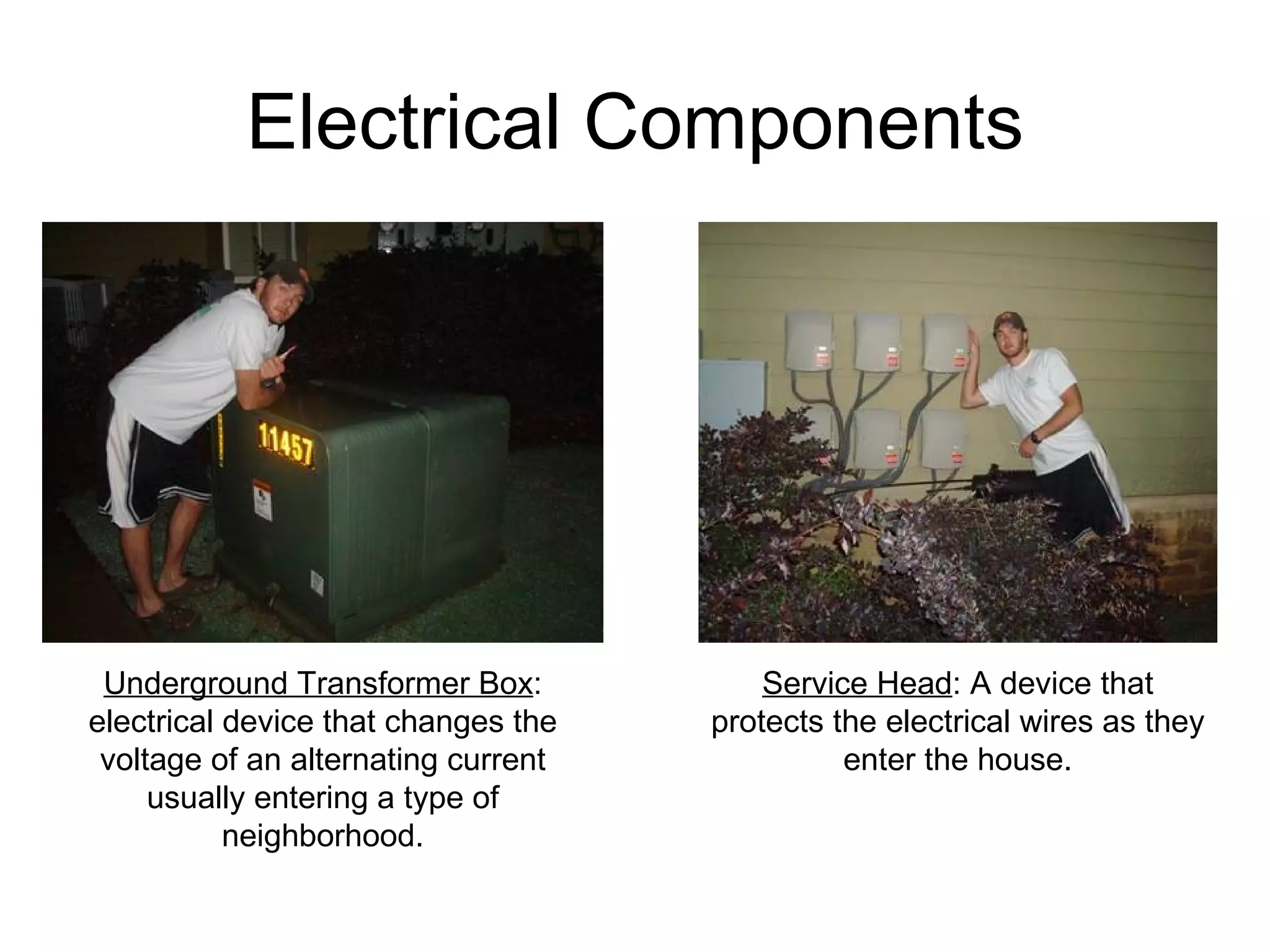 Electrical Components Service Head : A device that protects the electrical wires as they enter the house. Underground Transformer Box : electrical device that changes the voltage of an alternating current usually entering a type of neighborhood. 