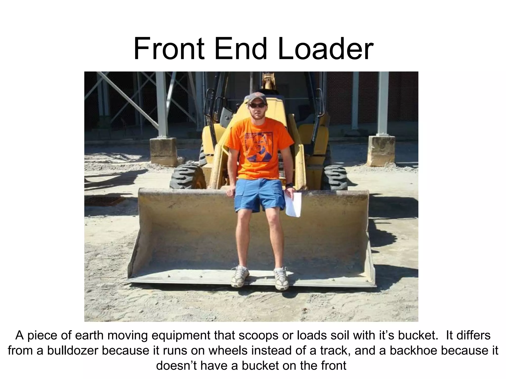 Front End Loader A piece of earth moving equipment that scoops or loads soil with it’s bucket.  It differs from a bulldozer because it runs on wheels instead of a track, and a backhoe because it doesn’t have a bucket on the front  