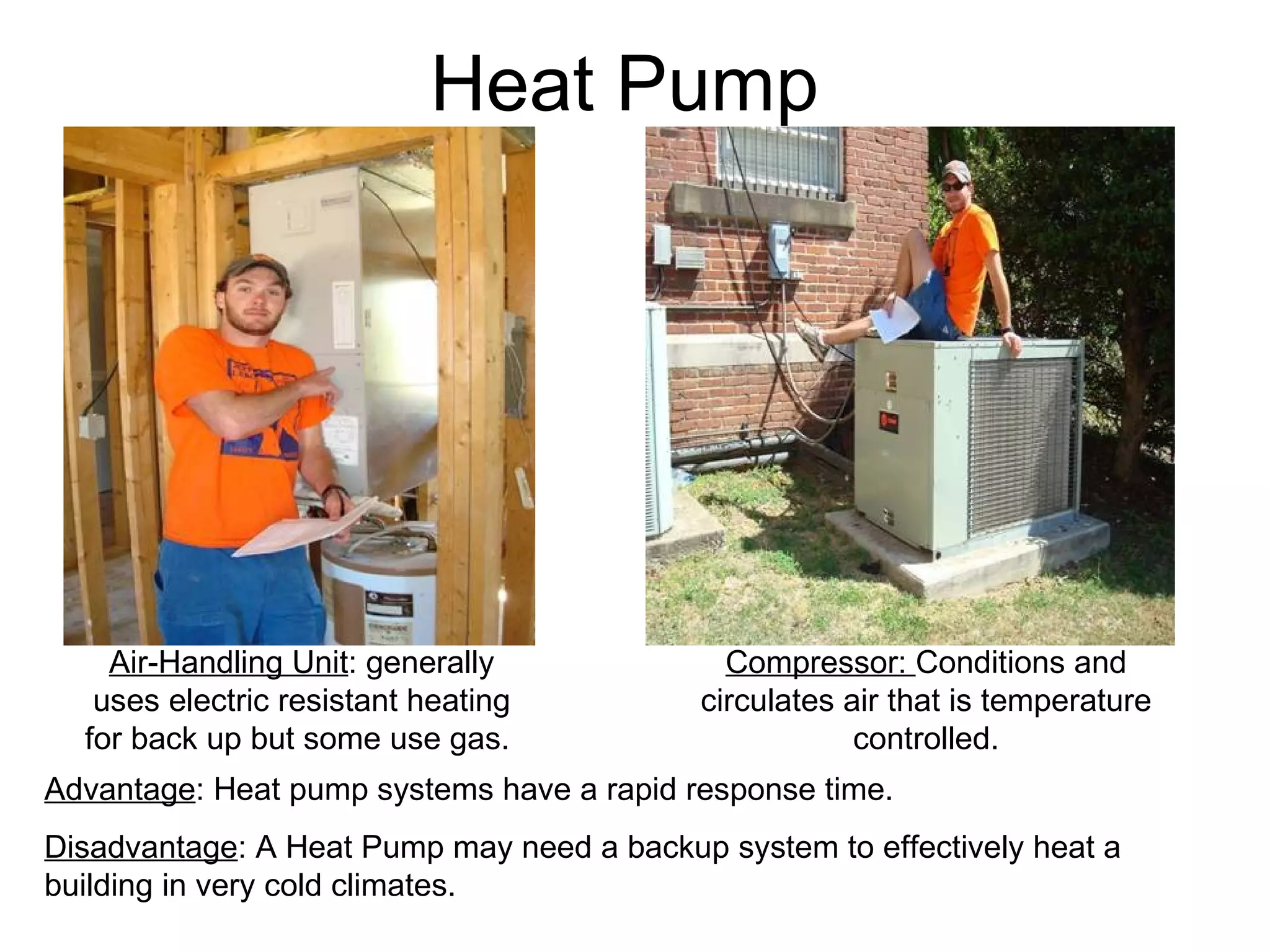 Heat Pump Air-Handling Unit : generally uses electric resistant heating for back up but some use gas.  Compressor:  Conditions and circulates air that is temperature controlled. Advantage : Heat pump systems have a rapid response time. Disadvantage : A Heat Pump may need a backup system to effectively heat a building in very cold climates. 