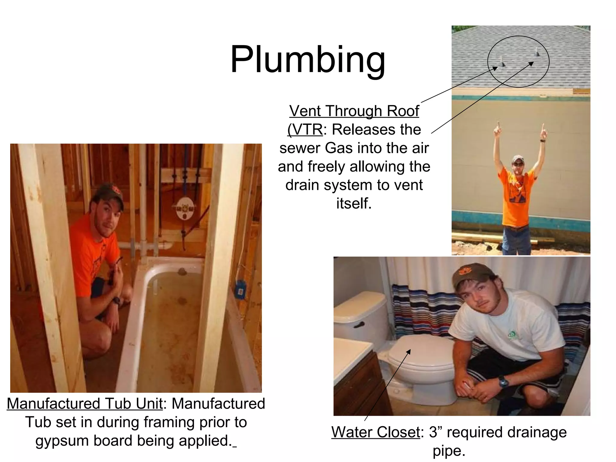 Plumbing Water Closet : 3” required drainage pipe. Manufactured Tub Unit : Manufactured Tub set in during framing prior to gypsum board being applied.   Vent Through Roof (VTR : Releases the sewer Gas into the air and freely allowing the drain system to vent itself. 