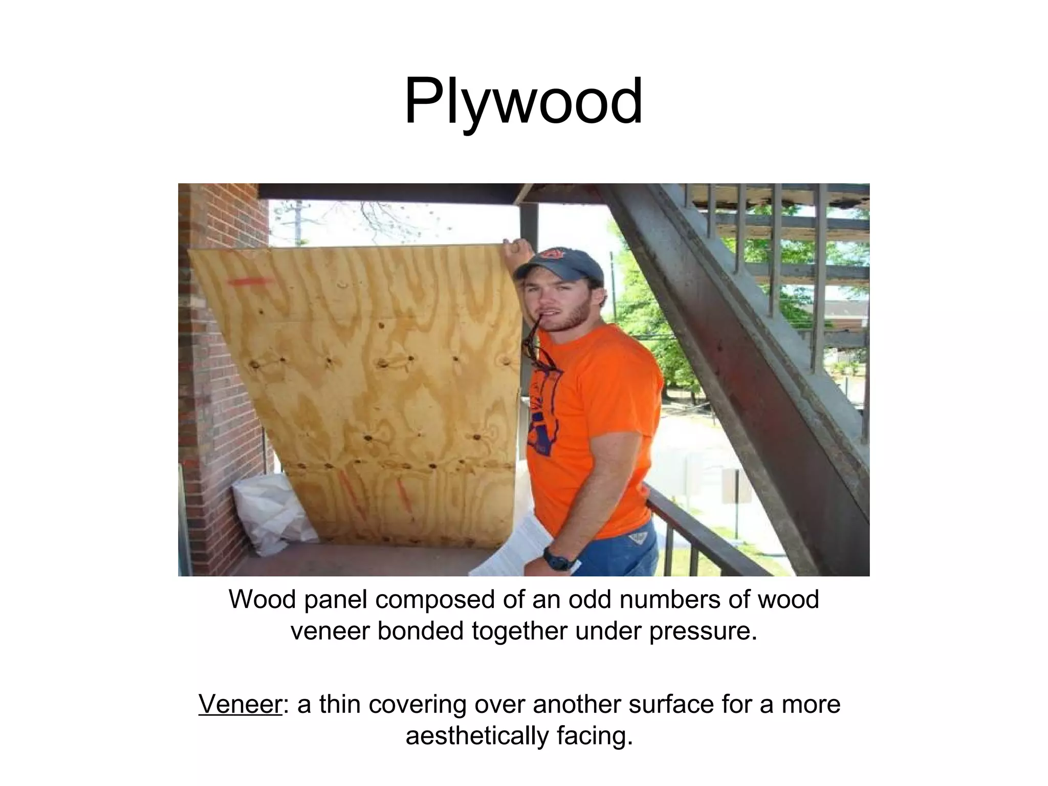 Plywood Wood panel composed of an odd numbers of wood veneer bonded together under pressure. Veneer : a thin covering over another surface for a more aesthetically facing. 