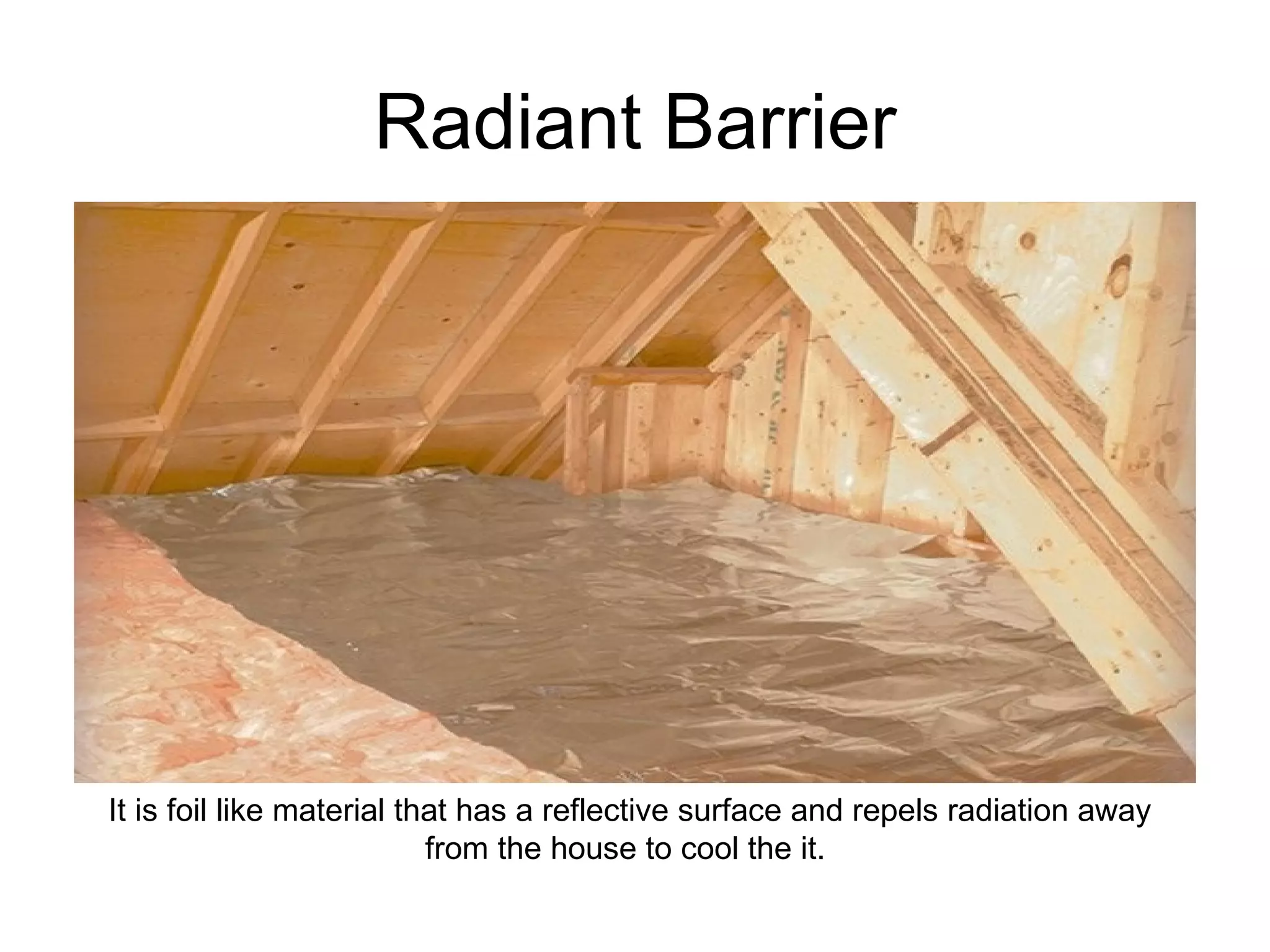 Radiant Barrier It is foil like material that has a reflective surface and repels radiation away from the house to cool the it.  