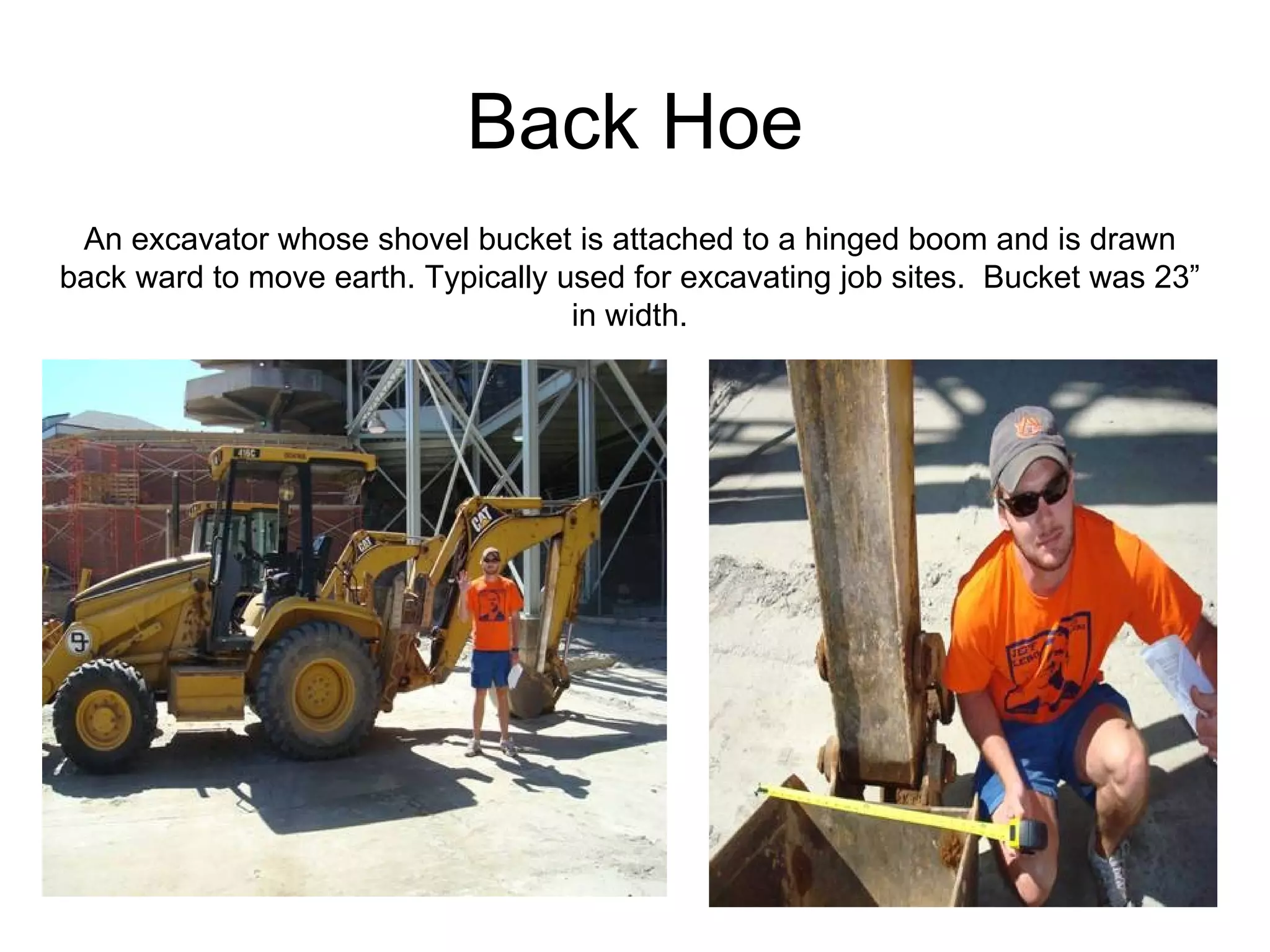 Back Hoe An excavator whose shovel bucket is attached to a hinged boom and is drawn back ward to move earth. Typically used for excavating job sites.  Bucket was 23” in width. 