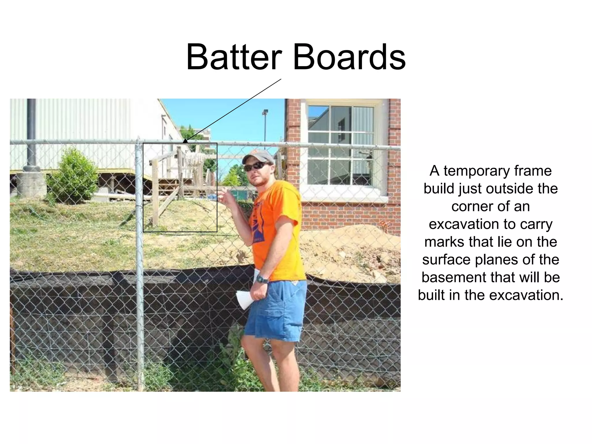 Batter Boards A temporary frame build just outside the corner of an excavation to carry marks that lie on the surface planes of the basement that will be built in the excavation. 