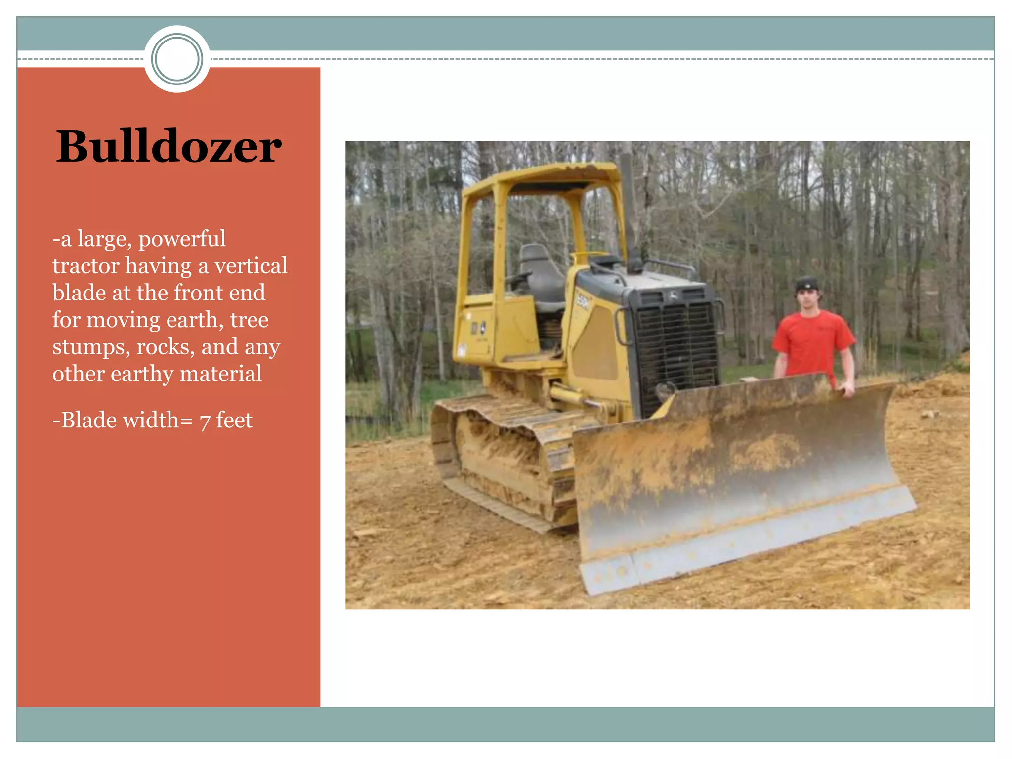 Bulldozer-a large, powerful tractor having a vertical blade at the front end for moving earth, tree stumps, rocks, and any other earthy material-Blade width= 7 feet
