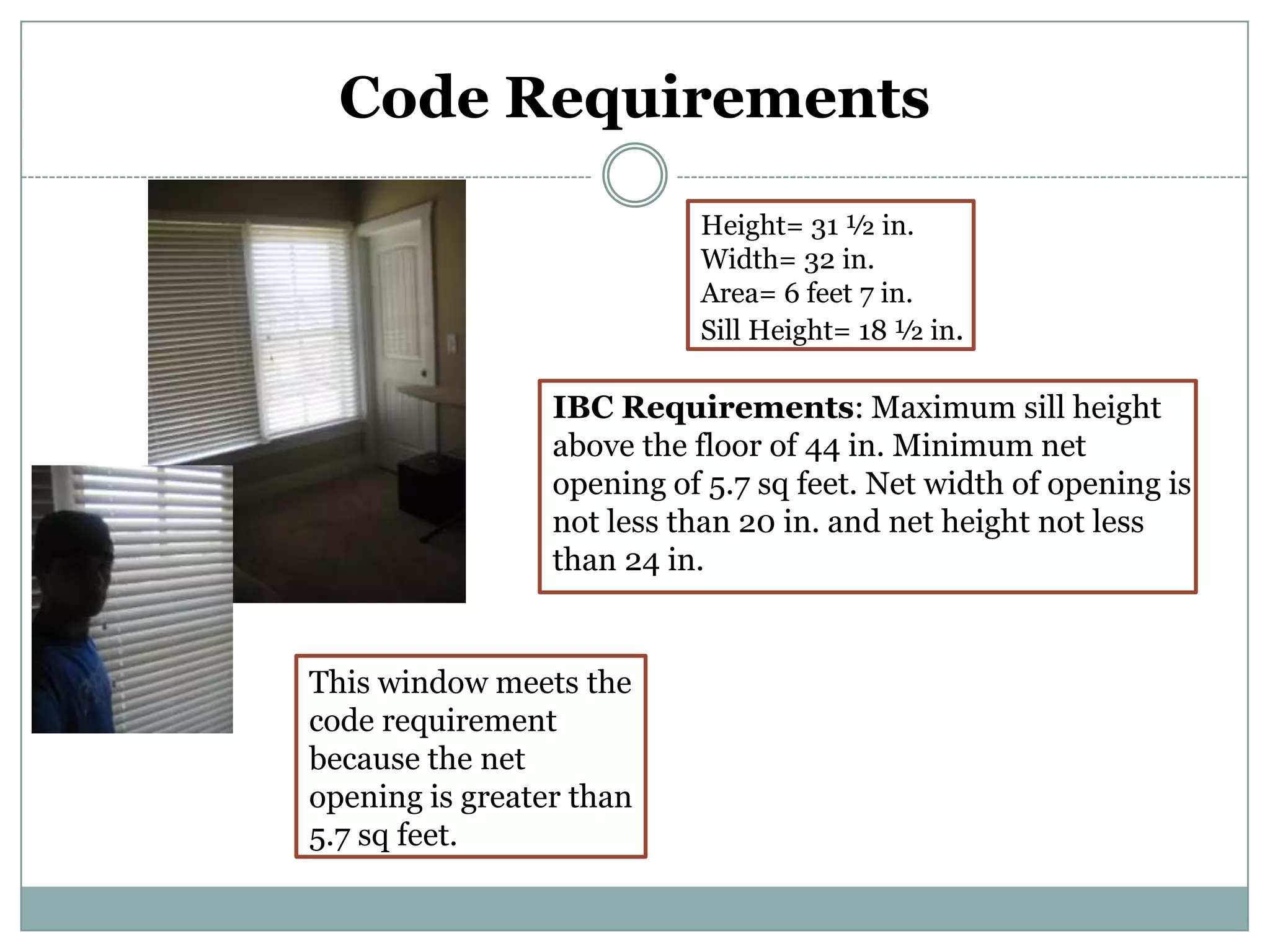 Code Requirements Height= 31 ½ in.Width= 32 in.Area= 6 feet 7 in.Sill Height= 18 ½ in.IBC Requirements: Maximum sill height above the floor of 44 in. Minimum net opening of 5.7 sq feet. Net width of opening is not less than 20 in. and net height not less than 24 in.This window meets the code requirement because the net opening is greater than 5.7 sq feet.