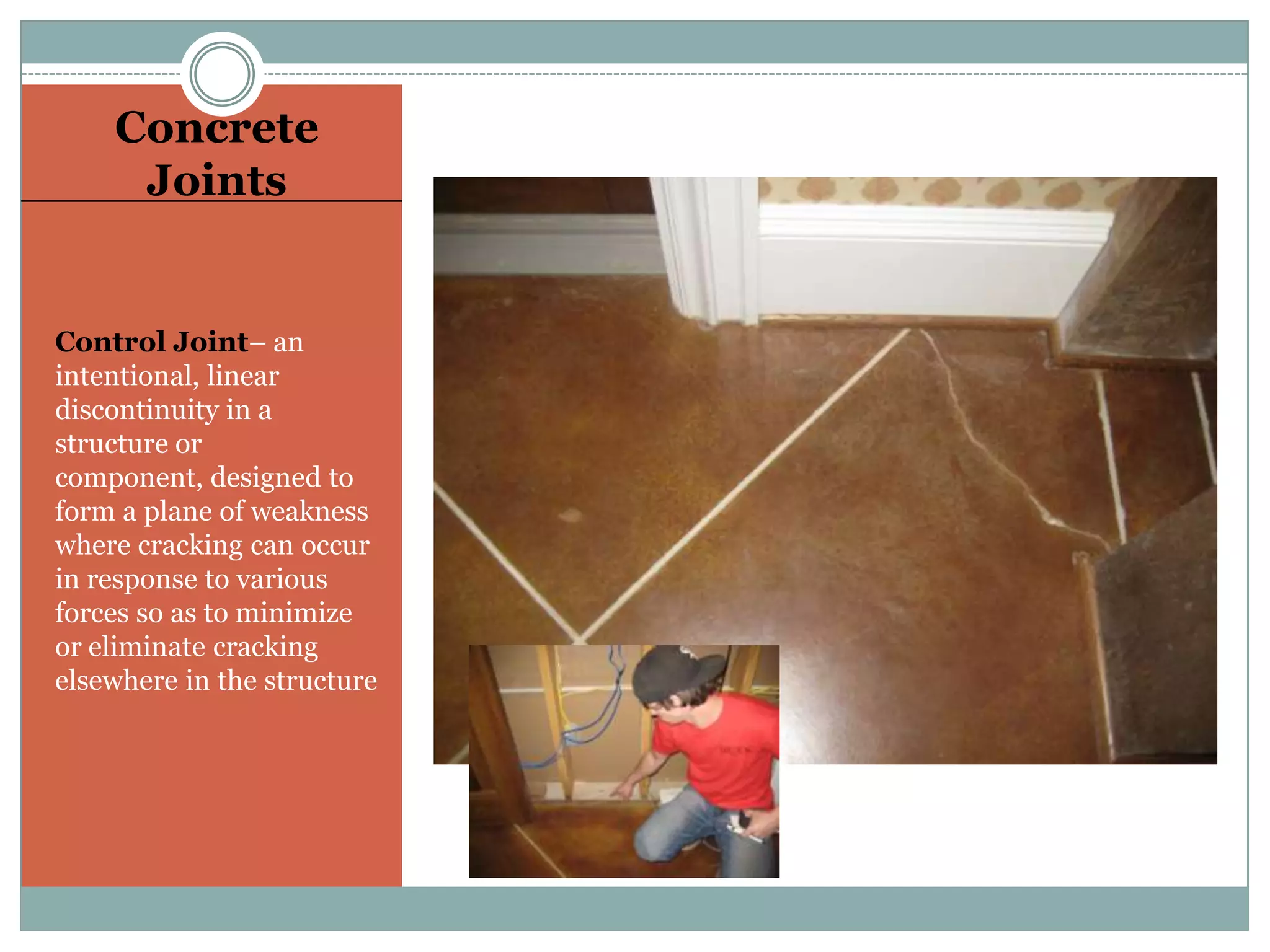 Concrete JointsControl Joint– an intentional, linear discontinuity in a structure or component, designed to form a plane of weakness where cracking can occur in response to various forces so as to minimize or eliminate cracking elsewhere in the structure
