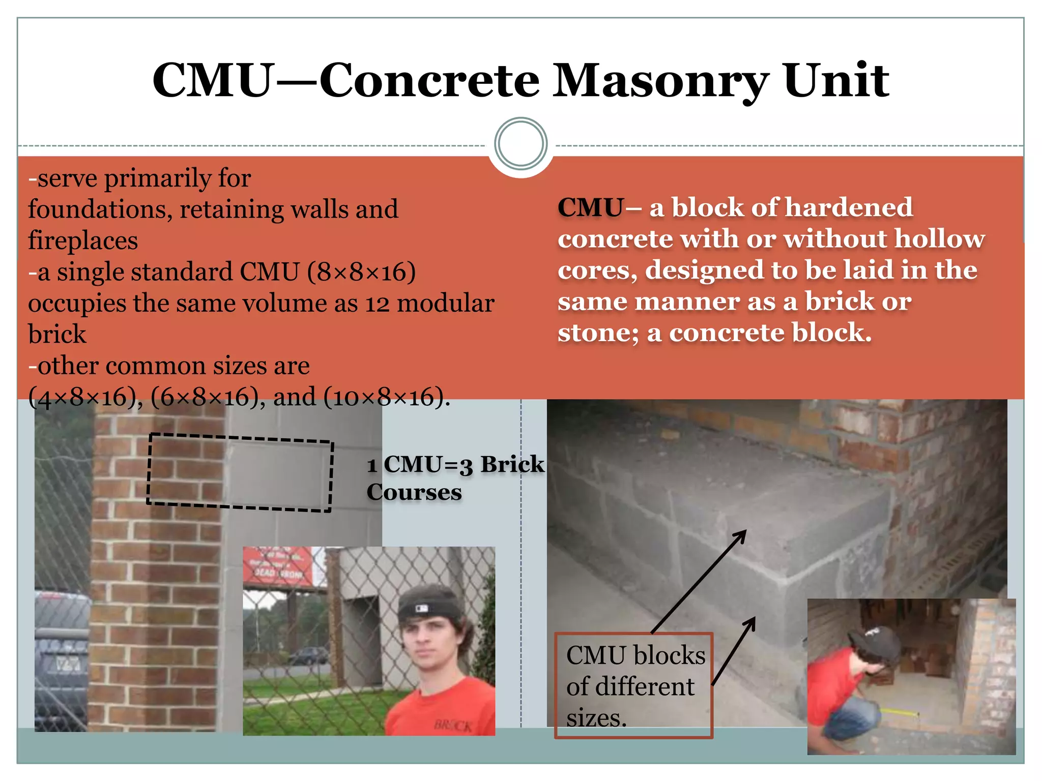CMU—Concrete Masonry Unit-serve primarily for foundations, retaining walls and fireplaces-a single standard CMU (8×8×16) occupies the same volume as 12 modular brick-other common sizes are (4×8×16), (6×8×16), and (10×8×16).CMU– a block of hardened concrete with or without hollow cores, designed to be laid in the same manner as a brick or stone; a concrete block.1 CMU=3 Brick CoursesCMU blocks of different sizes.
