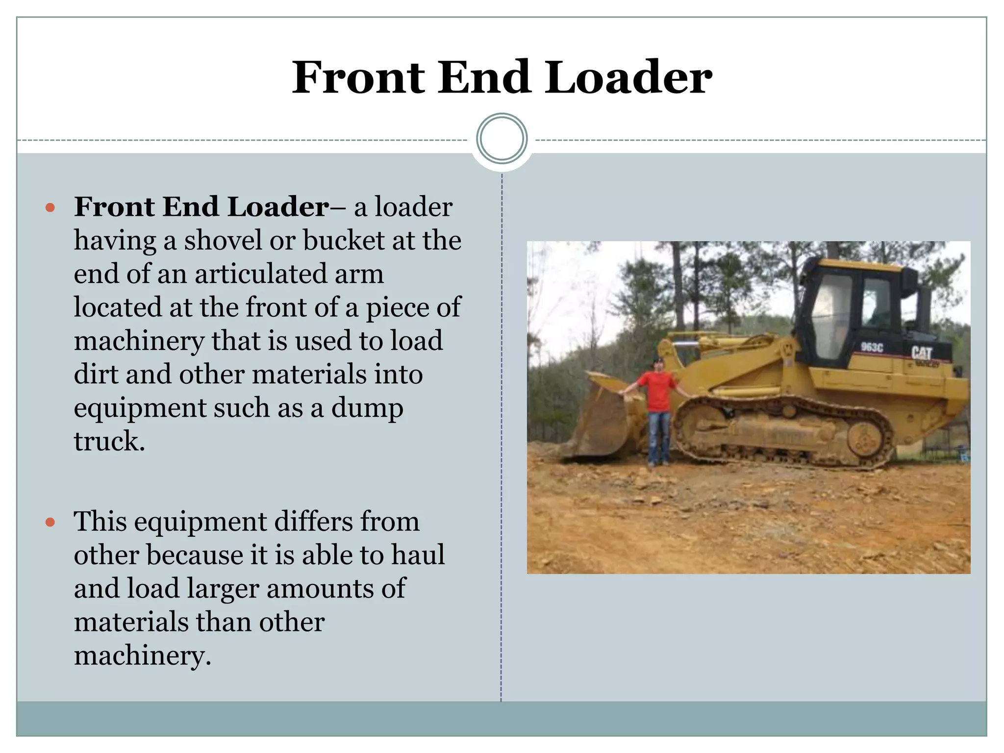 Front End LoaderFront End Loader– a loader having a shovel or bucket at the end of an articulated arm located at the front of a piece of machinery that is used to load dirt and other materials into equipment such as a dump truck.This equipment differs from other because it is able to haul and load larger amounts of materials than other machinery.