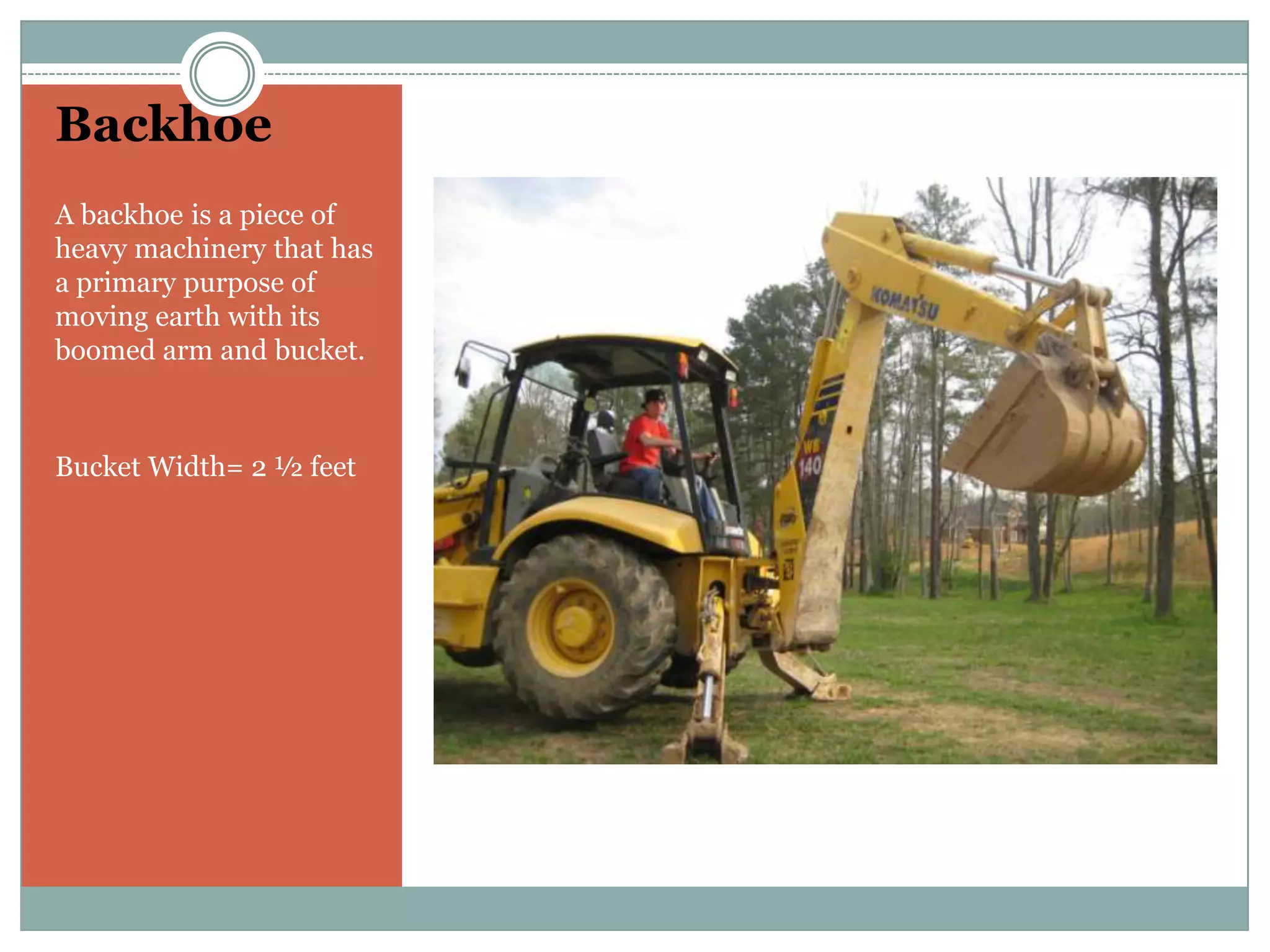 BackhoeA backhoe is a piece of heavy machinery that has a primary purpose of moving earth with its boomed arm and bucket.Bucket Width= 2 ½ feet