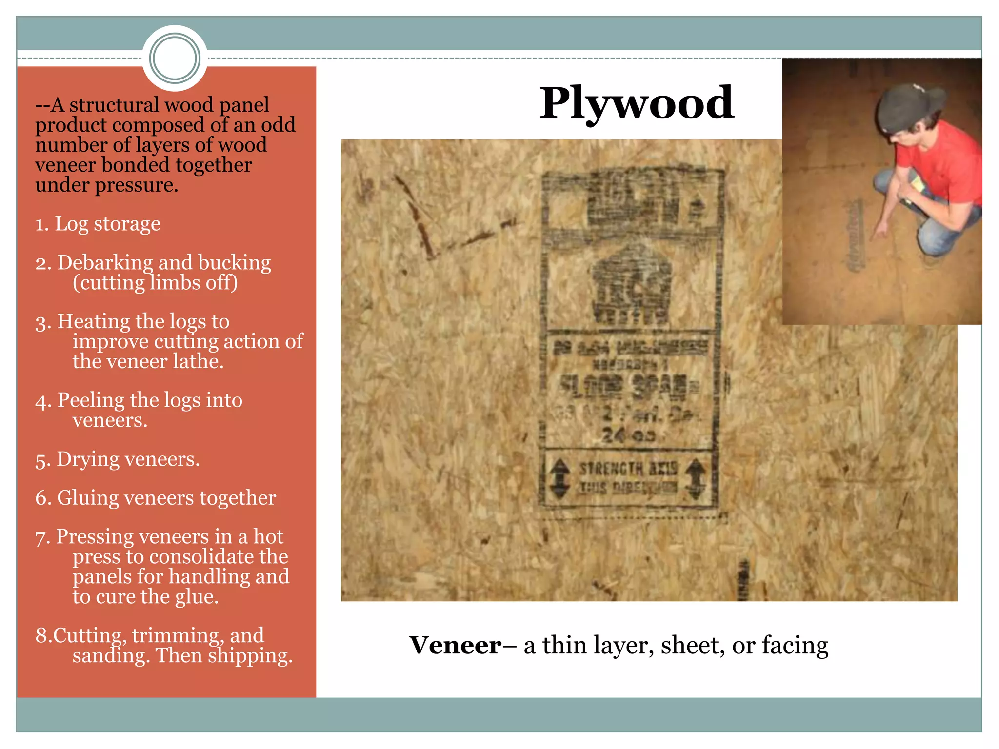 Plywood--A structural wood panel product composed of an odd number of layers of wood veneer bonded together under pressure.1. Log storage2. Debarking and bucking (cutting limbs off)3. Heating the logs to improve cutting action of the veneer lathe.4. Peeling the logs into veneers.5. Drying veneers.6. Gluing veneers together7. Pressing veneers in a hot press to consolidate the panels for handling and to cure the glue.8.Cutting, trimming, and sanding. Then shipping.Veneer– a thin layer, sheet, or facing