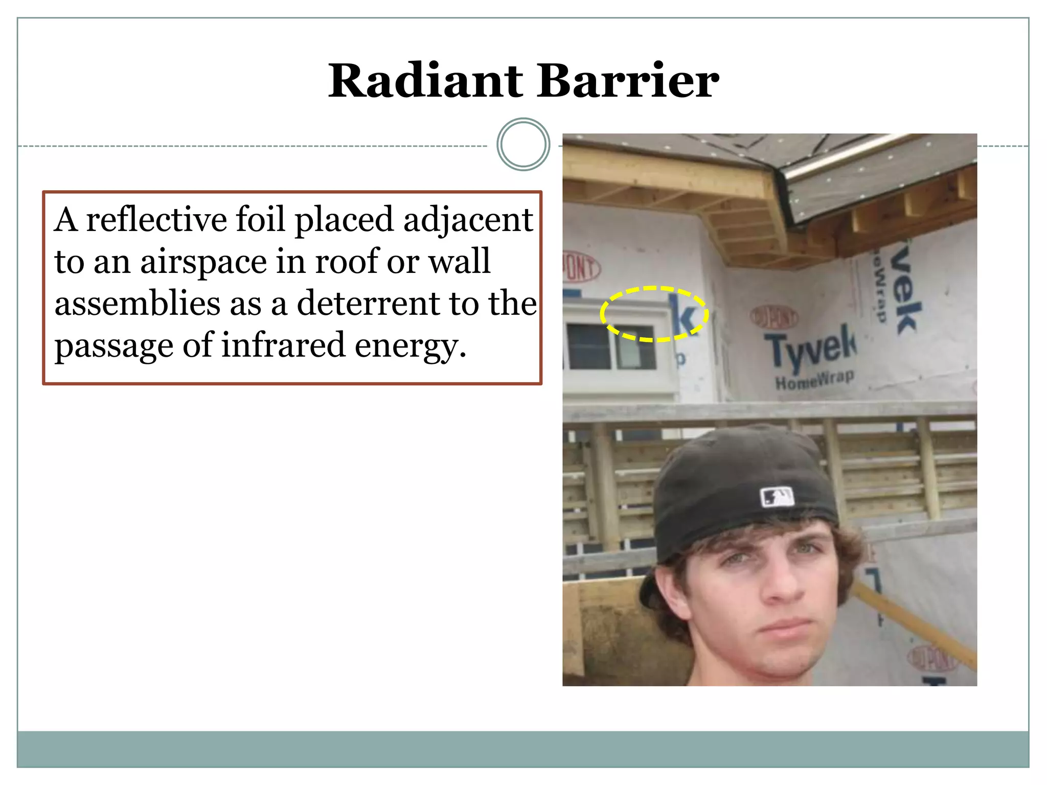 Radiant BarrierA reflective foil placed adjacent to an airspace in roof or wall assemblies as a deterrent to the passage of infrared energy.