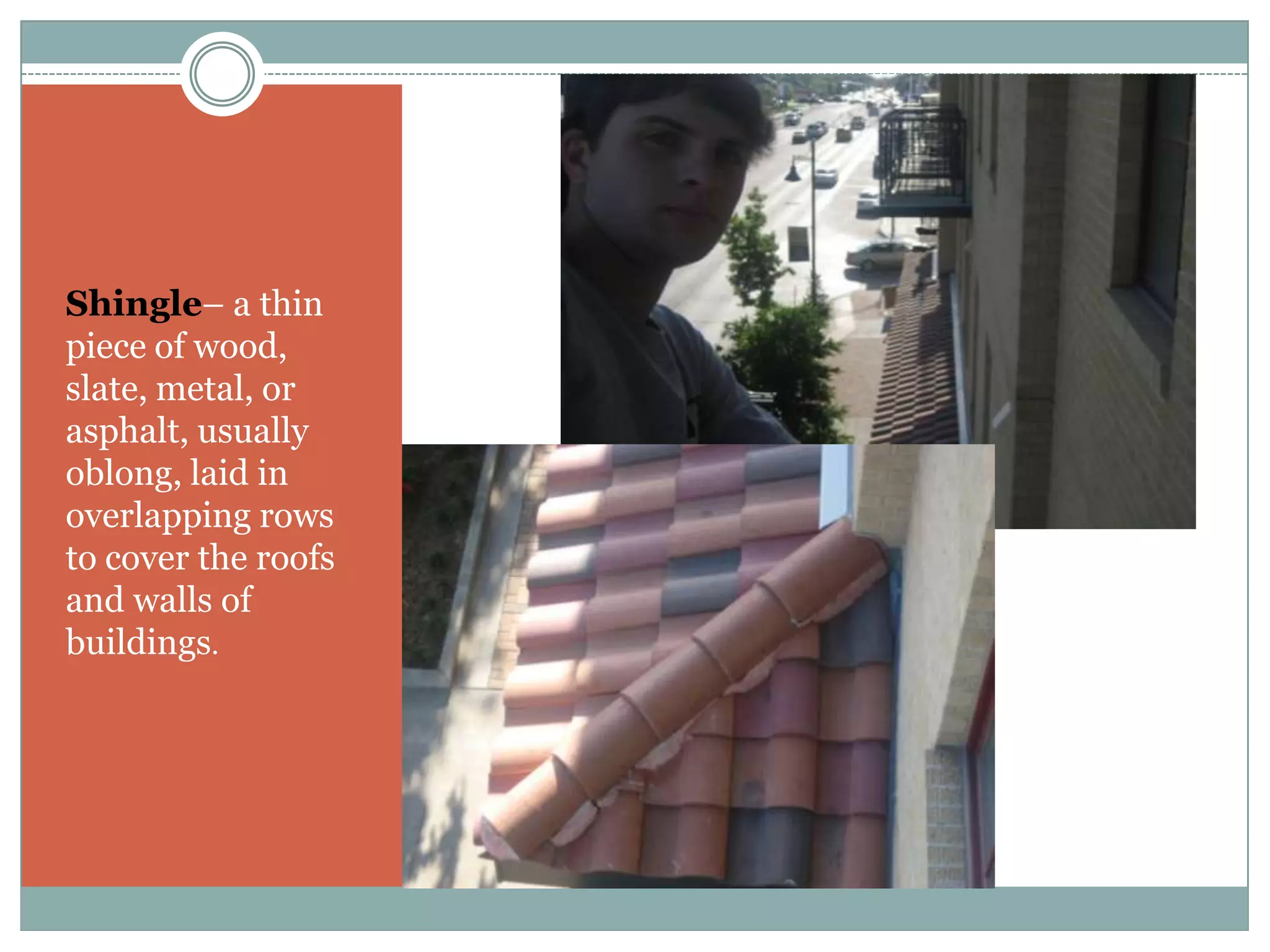 Shingle– a thin piece of wood, slate, metal, or asphalt, usually oblong, laid in overlapping rows to cover the roofs and walls of buildings.