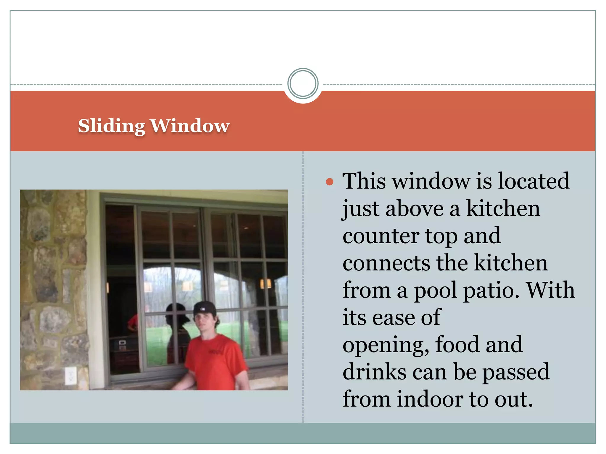 Sliding WindowThis window is located just above a kitchen counter top and connects the kitchen from a pool patio. With its ease of opening, food and drinks can be passed from indoor to out.