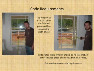 Code RequirementsThis window sill is set 24” off of the finished grade and has an opening width of 35”.Code states that a window should be no less that 24” off of finished grade and no less that 34 ¼” wide.  This window meets code requirements.