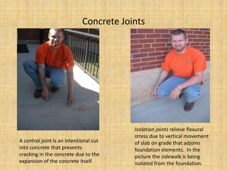 Concrete JointsIsolation joints relieve flexural stress due to vertical movement of slab on grade that adjoins foundation elements.  In the picture the sidewalk is being isolated from the foundation.A control joint is an intentional cut into concrete that prevents cracking in the concrete due to the expansion of the concrete itself.