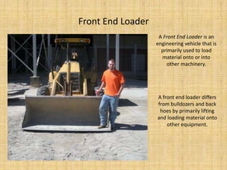 Front End LoaderA Front End Loader is an engineering vehicle that is primarily used to load material onto or into other machinery.A front end loader differs from bulldozers and back hoes by primarily lifting and loading material onto other equipment.