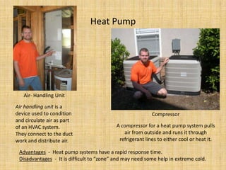 Heat PumpAir- Handling UnitAir handling unit is a device used to condition and circulate air as part of an HVAC system.  They connect to the duct work and distribute air.  CompressorA compressor for a heat pump system pulls air from outside and runs it through refrigerant lines to either cool or heat it.Advantages  -  Heat pump systems have a rapid response time.Disadvantages  -  It is difficult to “zone” and may need some help in extreme cold.