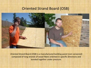 Oriented Strand Board (OSB)Oriented Strand Board (OSB) is a manufactured building panel (non-veneered) composed of long strands of wood fibers oriented in specific directions and bonded together under pressure.