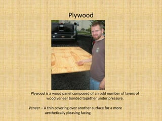 PlywoodPlywood is a wood panel composed of an odd number of layers of wood veneer bonded together under pressure.Veneer – A thin covering over another surface for a more                	aesthetically pleasing facing
