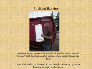 Radiant Barrier A Radiant Barrier prevents the transfer of heat through a material.  It usually look like aluminum foil as it does here except it has a bad glare.Here it is installed on ductwork to keep heat from heating up the air traveling through the duct work.