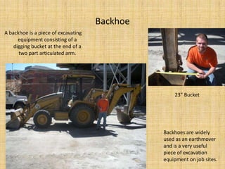 BackhoeA backhoe is a piece of excavating equipment consisting of a digging bucket at the end of a two part articulated arm.23” BucketBackhoes are widely used as an earthmover and is a very useful piece of excavation equipment on job sites.