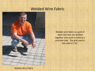 Welded Wire FabricWelded wire fabric is a grid of steel rods that are welded together and used to enforce a concrete slab.  The grid used in this slab is 5”x5”.Welded Wire Fabric