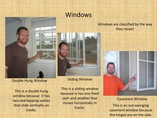 WindowsWindows are classified by the way they move! Sliding WindowThis is a sliding window because is has one fixed sash and another that moves horizontally in tracks.Double Hung WindowThis is a double hung window because  it has two overlapping sashes that slide vertically on tracks.Casement WindowThis is an out-swinging casement window because the hinges are on the side.