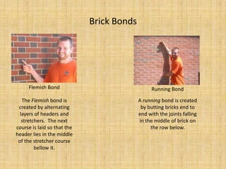 Brick BondsFlemish BondRunning BondThe Flemish bond is created by alternating layers of headers and stretchers.  The next course is laid so that the header lies in the middle of the stretcher course bellow it.A running bond is created by butting bricks end to end with the joints falling in the middle of brick on the row below.
