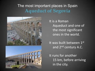The most important places in Spain
    Aqueduct of Segovia

                 It is a Roman
                     Aqueduct and one of
                     the most significant
                     ones in the world.

                 It was built between 1st
                    and 2nd century A.C.

                 It runs for another
                    15 km, before arriving
                    in the city.
 