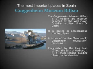The most important places in Spain
Guggenheim Museum Bilbao
                 The Guggenheim Museum Bilbao
                   is a modern art museum
                   designed by the well-known
                   Canadian architect Frank O.
                   Geary.
                 It is located in Bilbao(Basque
                    country), Spain.
                 It is one of the five “Solomon R.
                     Guggenheim        Foundation”
                     museums.
                 Inaugurated by the king Juan
                    Carlos I the 18th of October, it
                    is a cruise-shaped building
                    placed on the riverside.
 
