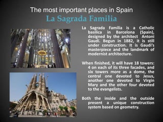 The most important places in Spain
     La Sagrada Familia
                 La Sagrada Familia is a Catholic
                   basilica in Barcelona (Spain),
                   designed by the architect Antoni
                   Gaudí. Begun in 1882, it is still
                   under construction. It is Gaudi’s
                   masterpiece and the landmark of
                   modernist architecture.

                 When finished, it will have 18 towers:
                   4 on each of its three facades, and
                   six towers more as a dome, the
                   central one devoted to Jesus,
                   another one devoted to Virgin
                   Mary and the other four devoted
                   to the evangelists.

                 Both the inside and the outside
                    present a unique construction
                    system based on geometry.
 