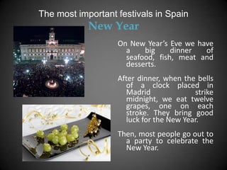 The most important festivals in Spain
            New Year
                   On New Year’s Eve we have
                     a    big     dinner  of
                     seafood, fish, meat and
                     desserts.
                   After dinner, when the bells
                     of a clock placed in
                     Madrid              strike
                     midnight, we eat twelve
                     grapes, one on each
                     stroke. They bring good
                     luck for the New Year.
                   Then, most people go out to
                     a party to celebrate the
                     New Year.
 