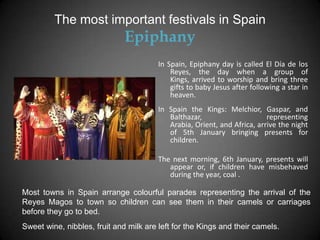 The most important festivals in Spain
                              Epiphany
                                        In Spain, Epiphany day is called El Día de los
                                            Reyes, the day when a group of
                                            Kings, arrived to worship and bring three
                                            gifts to baby Jesus after following a star in
                                            heaven.
                                        In Spain the Kings: Melchior, Gaspar, and
                                           Balthazar,                     representing
                                           Arabia, Orient, and Africa, arrive the night
                                           of 5th January bringing presents for
                                           children.

                                        The next morning, 6th January, presents will
                                           appear or, if children have misbehaved
                                           during the year, coal .

Most towns in Spain arrange colourful parades representing the arrival of the
Reyes Magos to town so children can see them in their camels or carriages
before they go to bed.
Sweet wine, nibbles, fruit and milk are left for the Kings and their camels.
 