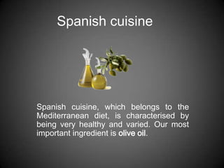 Spanish cuisine




Spanish cuisine, which belongs to the
Mediterranean diet, is characterised by
being very healthy and varied. Our most
important ingredient is olive oil.
 