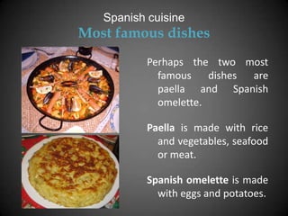 Spanish cuisine
Most famous dishes
           Perhaps the two most
             famous    dishes are
             paella and Spanish
             omelette.

           Paella is made with rice
             and vegetables, seafood
             or meat.

           Spanish omelette is made
             with eggs and potatoes.
 