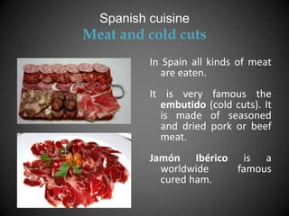 Spanish cuisine
Meat and cold cuts
          In Spain all kinds of meat
             are eaten.
          It is very     famous the
            embutido    (cold cuts). It
            is made     of seasoned
            and dried   pork or beef
            meat.
          Jamón Ibérico is a
            worldwide   famous
            cured ham.
 