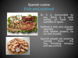 Spanish cuisine
Fish and seafood
          As it is surrounded by
            sea, there is a wide
            variety of fresh fish
            available in Spain.
          Seafood is also very popular
            specially           spider
            crab, lobster, prawns, cla
            ms and mussels.
          Spanish people eat anything
            coming      from      the
            sea, including octopus
            and sea urchins.
 