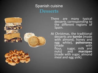 Spanish cuisine
  Desserts
        There are many typical
          desserts corresponding to
          the different regions of
          Spain.
        At Christmas, the traditional
          desserts are turrón (made
          with almond, honey and
          egg white), polvorones
          (made                  with
          flour, sugar, milk and
          nuts)    and     marzipan
          (made with sugar, almond
          meal and egg yolk).
 