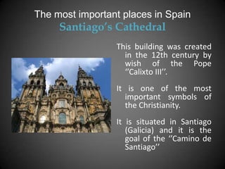 The most important places in Spain
     Santiago’s Cathedral
                 This building was created
                   in the 12th century by
                   wish of the Pope
                   ‘’Calixto III’’.
                 It is one of the most
                   important symbols of
                   the Christianity.
                 It is situated in Santiago
                    (Galicia) and it is the
                    goal of the ‘’Camino de
                    Santiago’’
 