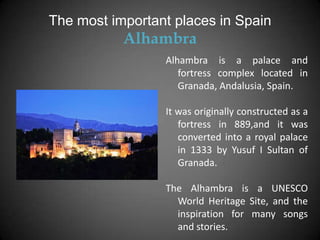 The most important places in Spain
           Alhambra
                 Alhambra is a palace and
                    fortress complex located in
                    Granada, Andalusia, Spain.

                 It was originally constructed as a
                    fortress in 889,and it was
                    converted into a royal palace
                    in 1333 by Yusuf I Sultan of
                    Granada.

                 The Alhambra is a UNESCO
                   World Heritage Site, and the
                   inspiration for many songs
                   and stories.
 