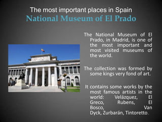 The most important places in Spain
National Museum of El Prado
                 The National Museum of El
                   Prado, in Madrid, is one of
                   the most important and
                   most visited museums of
                   the world.

                 The collection was formed by
                   some kings very fond of art.

                  It contains some works by the
                     most famous artists in the
                     world:     Velázquez,      El
                     Greco,      Rubens,        El
                     Bosco,                   Van
                     Dyck, Zurbarán, Tintoretto…
 