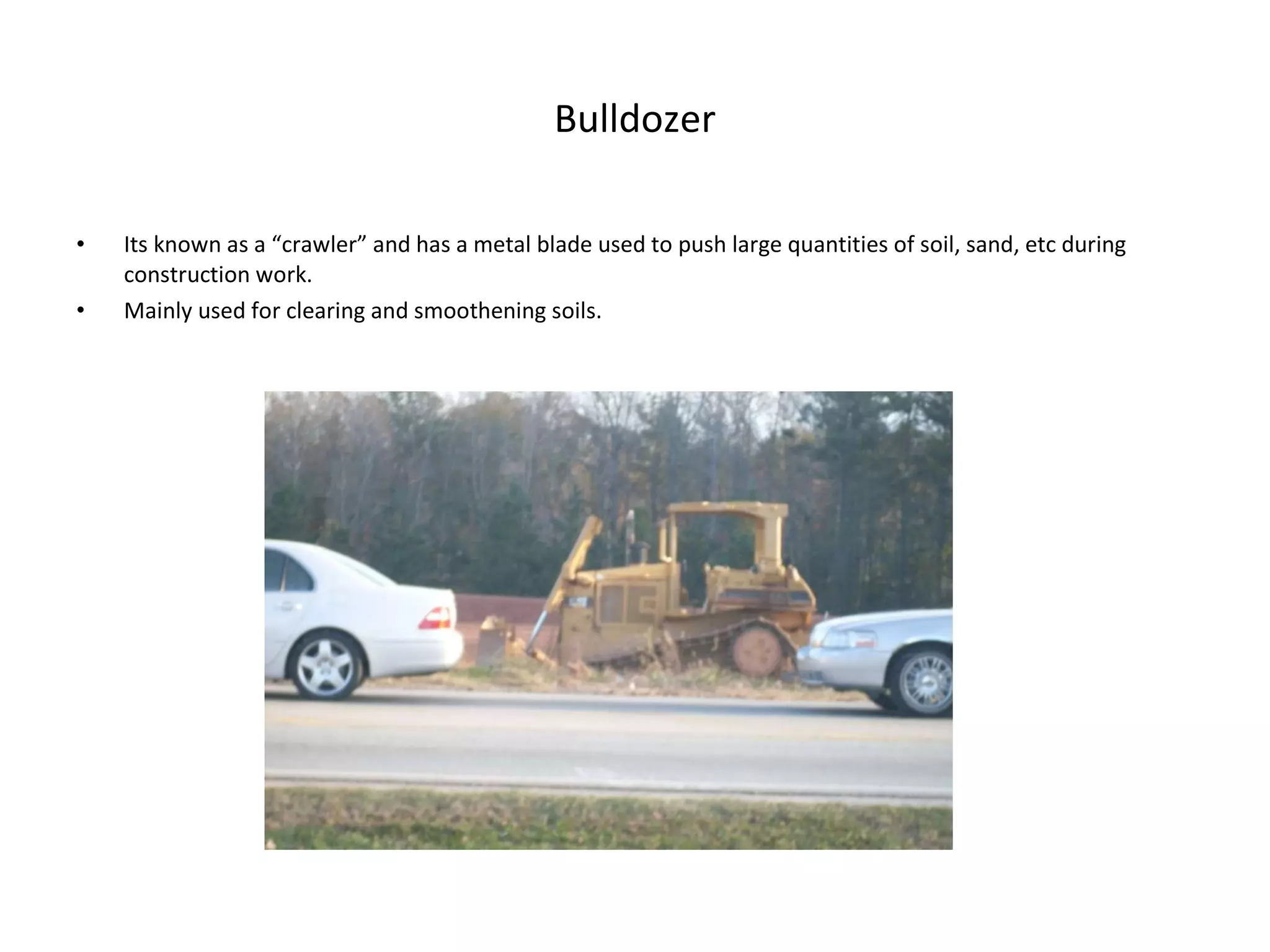 Bulldozer Its known as a “crawler” and has a metal blade used to push large quantities of soil, sand, etc during construction work. Mainly used for clearing and smoothening soils. 