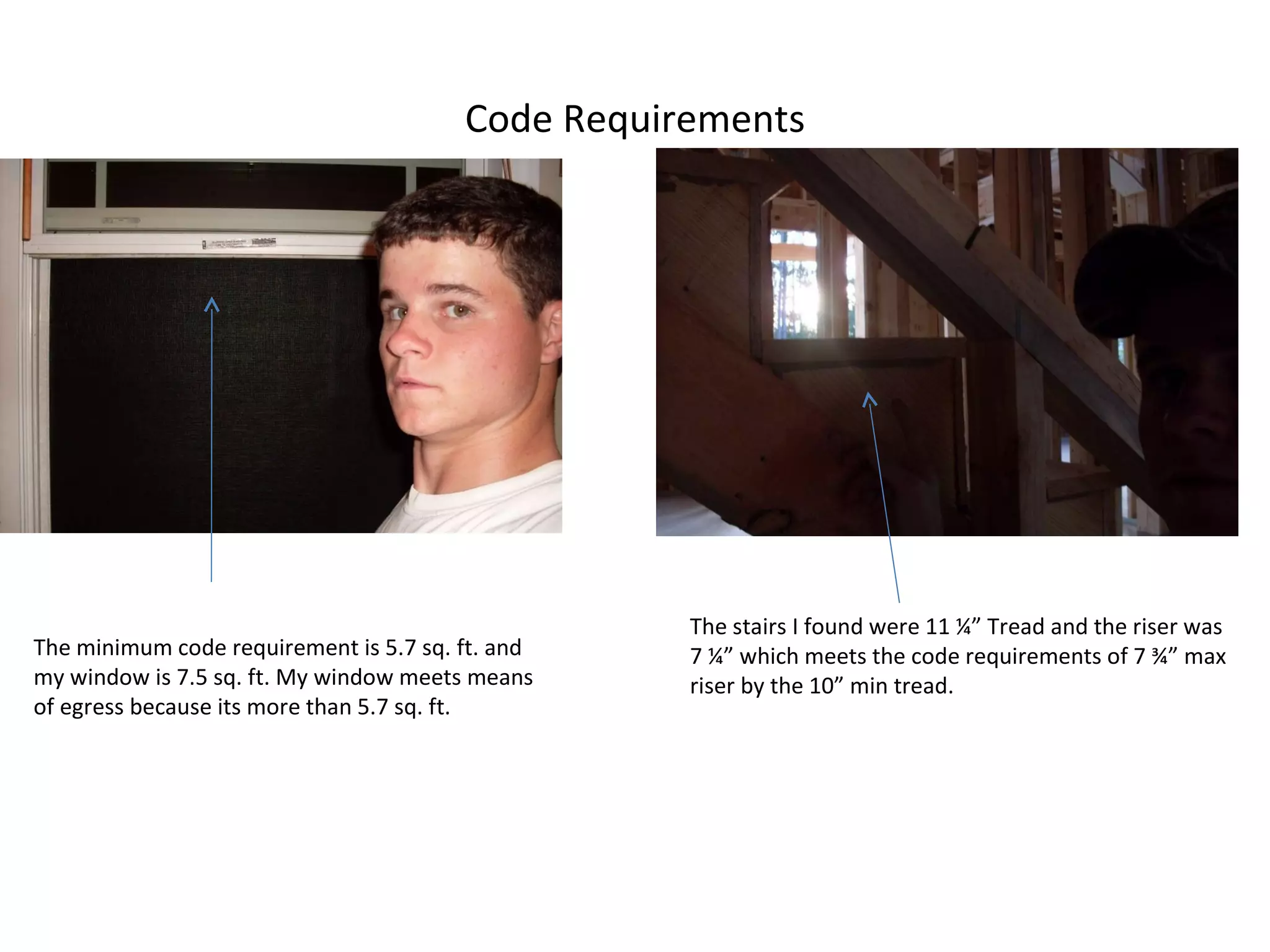 Code Requirements The minimum code requirement is 5.7 sq. ft. and my window is 7.5 sq. ft. My window meets means of egress because its more than 5.7 sq. ft. The stairs I found were 11 ¼” Tread and the riser was 7 ¼” which meets the code requirements of 7 ¾” max riser by the 10” min tread. 