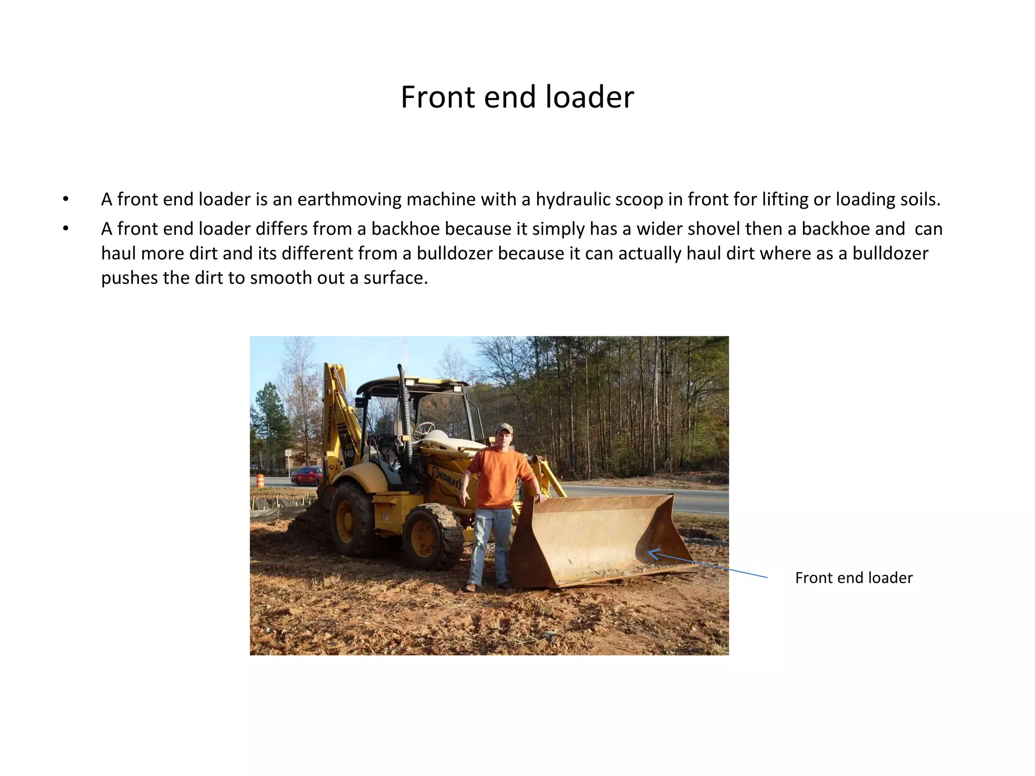 Front end loader A front end loader is an earthmoving machine with a hydraulic scoop in front for lifting or loading soils. A front end loader differs from a backhoe because it simply has a wider shovel then a backhoe and  can haul more dirt and its different from a bulldozer because it can actually haul dirt where as a bulldozer pushes the dirt to smooth out a surface. Front end loader 