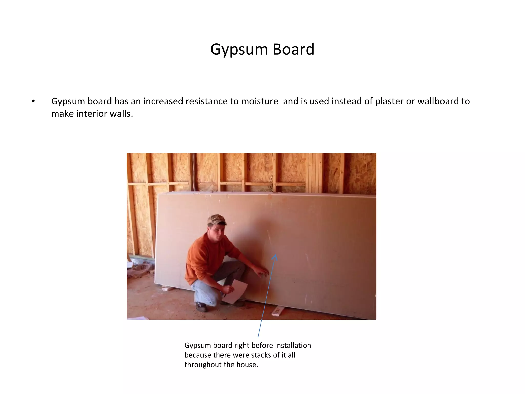 Gypsum Board Gypsum board has an increased resistance to moisture  and is used instead of plaster or wallboard to make interior walls. Gypsum board right before installation because there were stacks of it all throughout the house. 