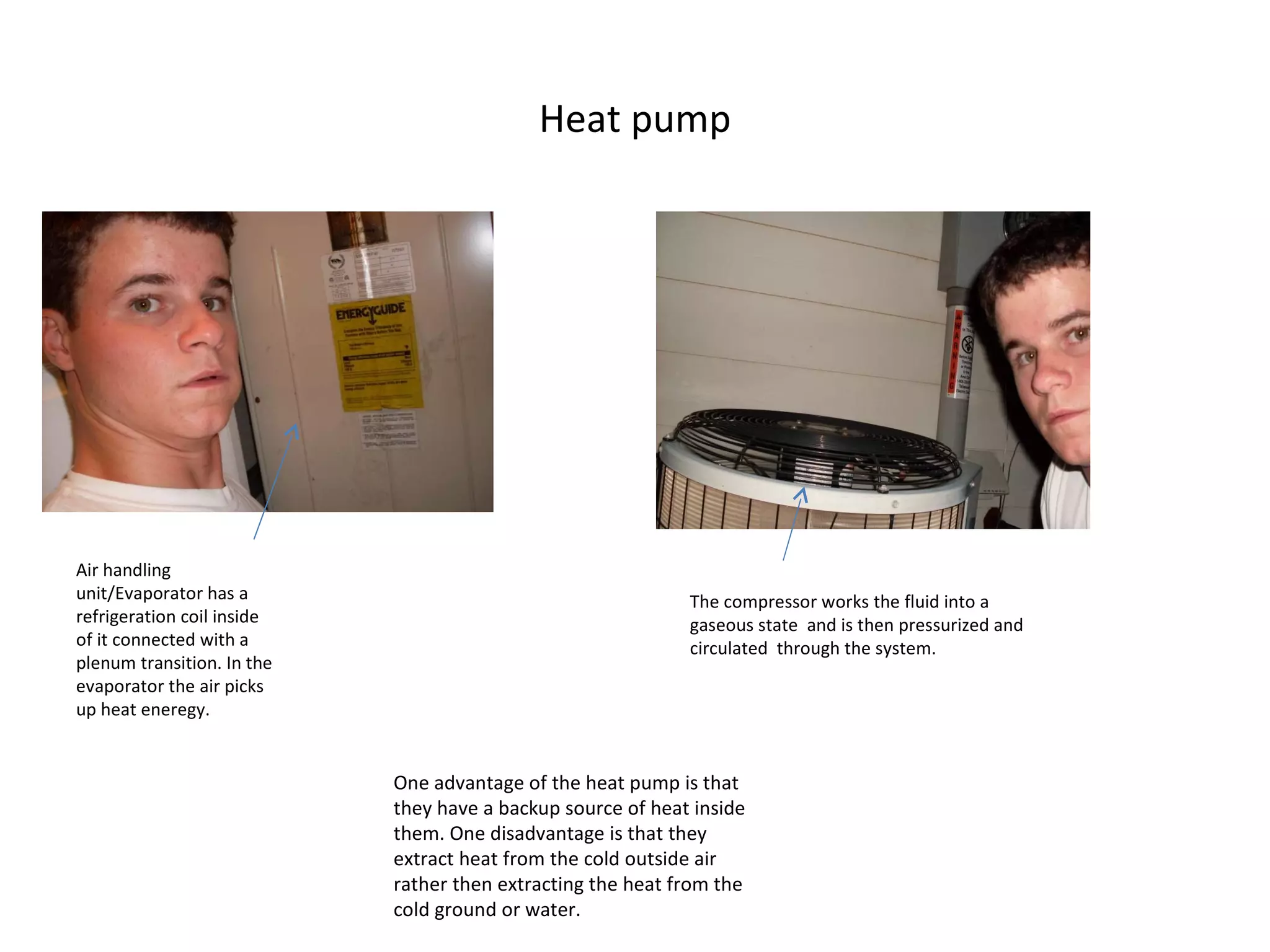 Heat pump Air handling unit/Evaporator has a refrigeration coil inside of it connected with a plenum transition. In the evaporator the air picks up heat eneregy. The compressor works the fluid into a gaseous state  and is then pressurized and circulated  through the system. One advantage of the heat pump is that they have a backup source of heat inside them. One disadvantage is that they extract heat from the cold outside air rather then extracting the heat from the cold ground or water.  